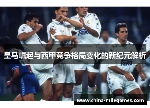 皇马崛起与西甲竞争格局变化的新纪元解析
