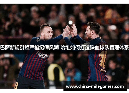 巴萨新规引领严格纪律风潮 哈维如何打造铁血球队管理体系