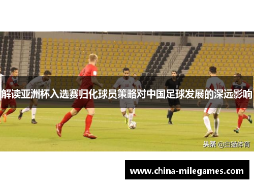 解读亚洲杯入选赛归化球员策略对中国足球发展的深远影响