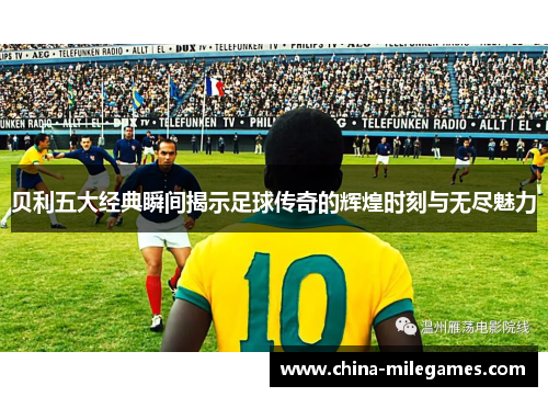 贝利五大经典瞬间揭示足球传奇的辉煌时刻与无尽魅力
